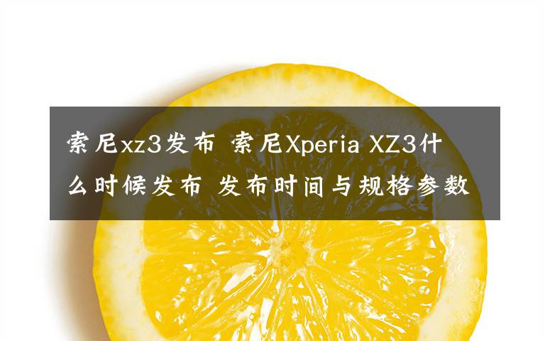索尼xz3发布 索尼Xperia XZ3什么时候发布 发布时间与规格参数曝光