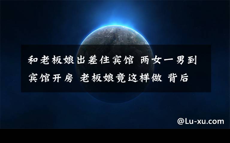 和老板娘出差住宾馆 两女一男到宾馆开房 老板娘竟这样做 背后真相是这样