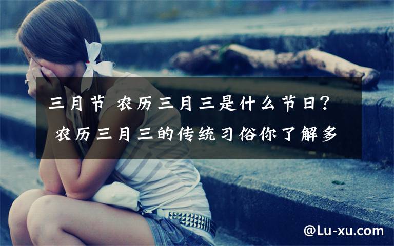 三月节 农历三月三是什么节日? 农历三月三的传统习俗你了解多少?