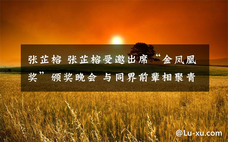 张芷榕 张芷榕受邀出席“金凤凰奖”颁奖晚会 与同界前辈相聚青岛