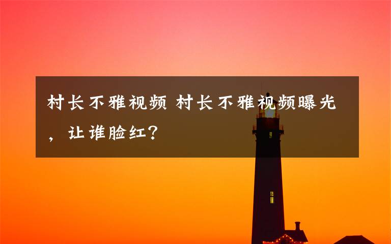 村长不雅视频 村长不雅视频曝光,让谁脸红?