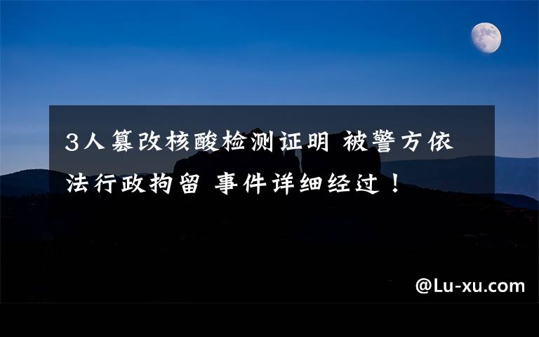 3人篡改核酸检测证明 被警方依法行政拘留 事件详细经过!
