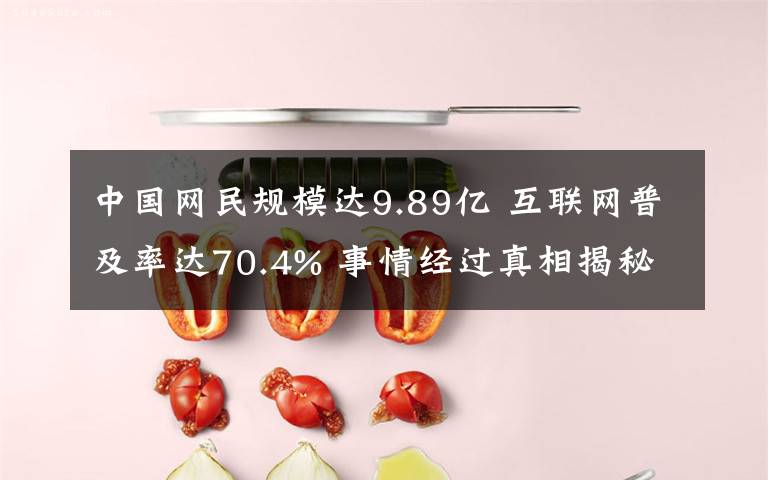 中国网民规模达9.89亿 互联网普及率达70.4% 事情经过真相揭秘！