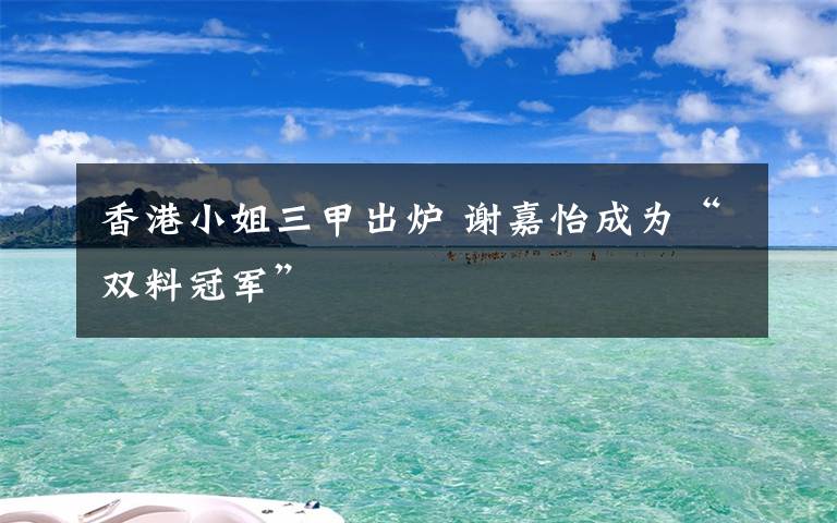 香港小姐三甲出炉 谢嘉怡成为“双料冠军”