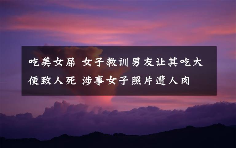 吃美女屎 女子教训男友让其吃大便致人死 涉事女子照片遭人肉
