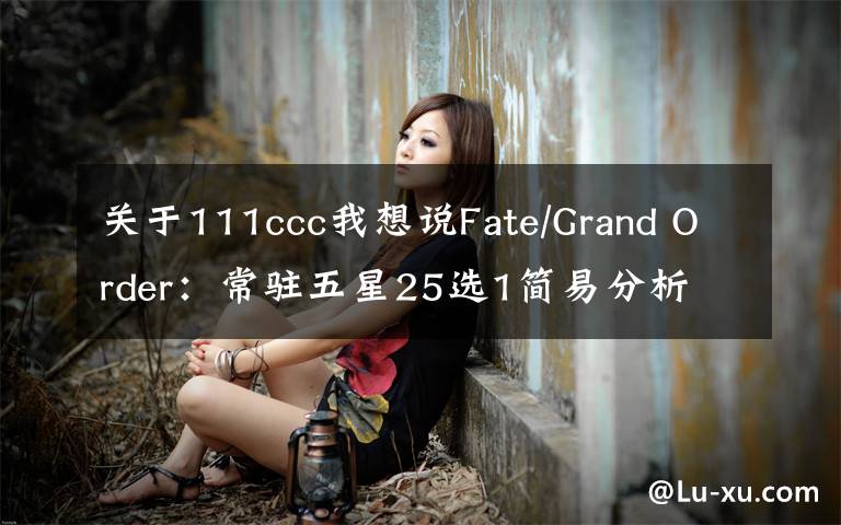 关于111ccc我想说Fate/Grand Order:常驻五星25选1简易分析