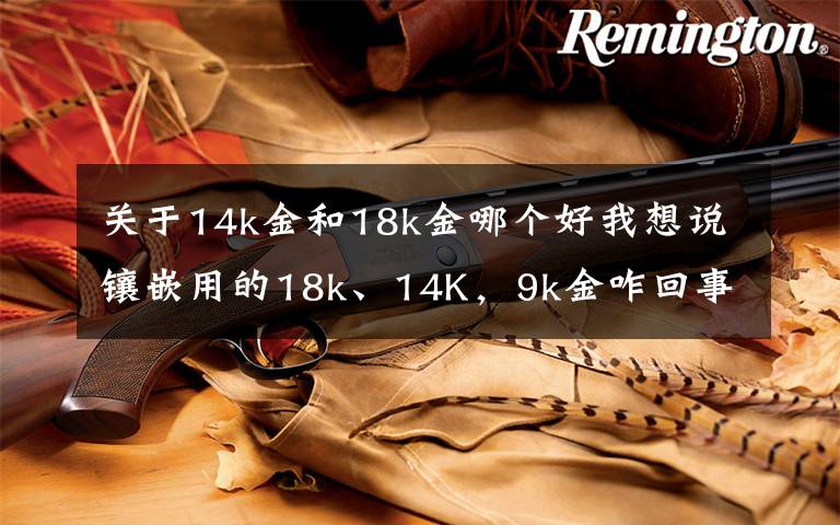 关于14k金和18k金哪个好我想说镶嵌用的18k、14K,9k金咋回事,绝大多数人都懵逼