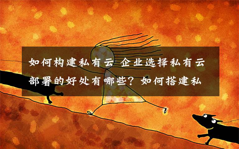 如何构建私有云 企业选择私有云部署的好处有哪些？如何搭建私有云