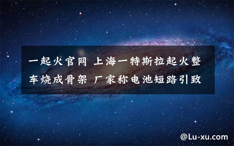 一起火官网 上海一特斯拉起火整车烧成骨架 厂家称电池短路引致