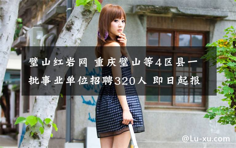 璧山红岩网 重庆璧山等4区县一批事业单位招聘320人 即日起报名