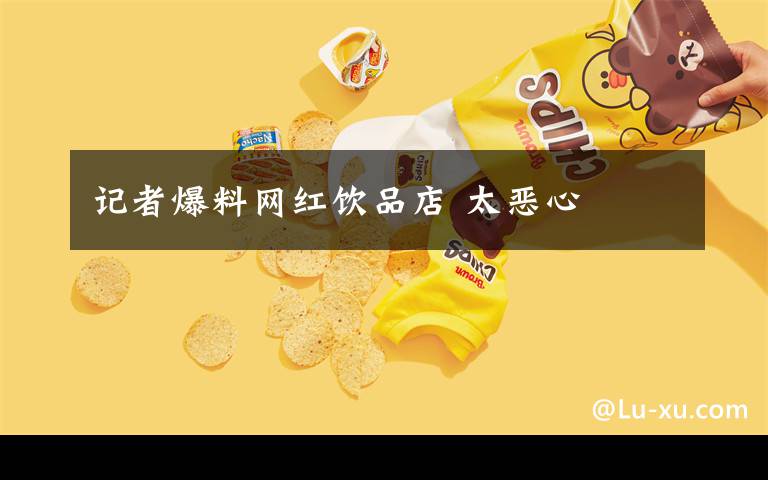 记者爆料网红饮品店 太恶心