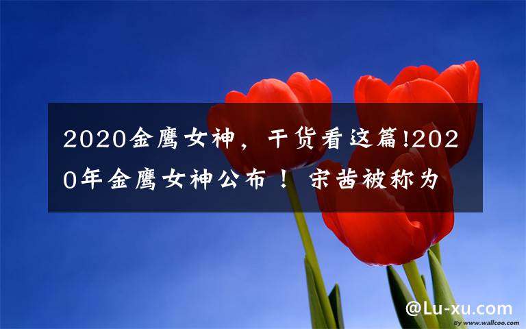 2020金鹰女神,干货看这篇!2020年金鹰女神公布! 宋茜被称为第二个"水后"?