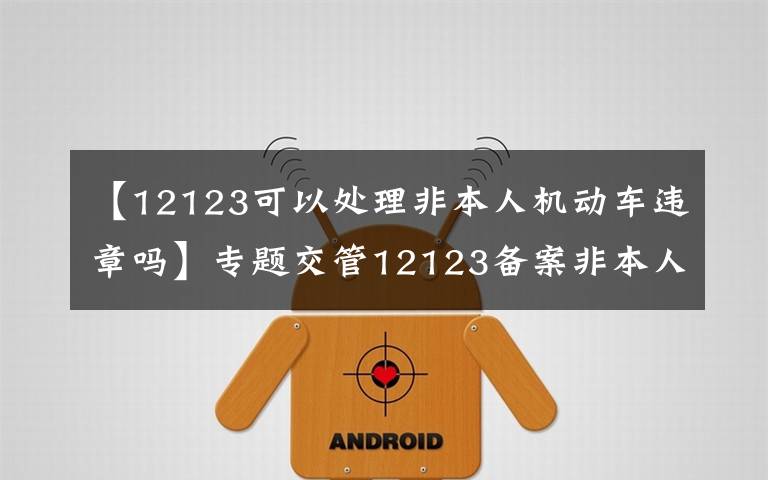 【12123可以处理非本人机动车违章吗】专题交管12123备案非本人机动车,恢复只能处理绑定以后的记分违章了