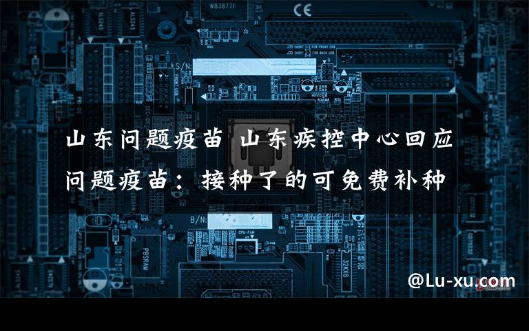 山东问题疫苗 山东疾控中心回应问题疫苗:接种了的可免费补种