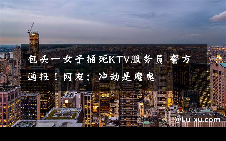 包头一女子捅死KTV服务员 警方通报!网友:冲动是魔鬼