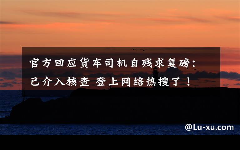 官方回应货车司机自残求复磅:已介入核查 登上网络热搜了!