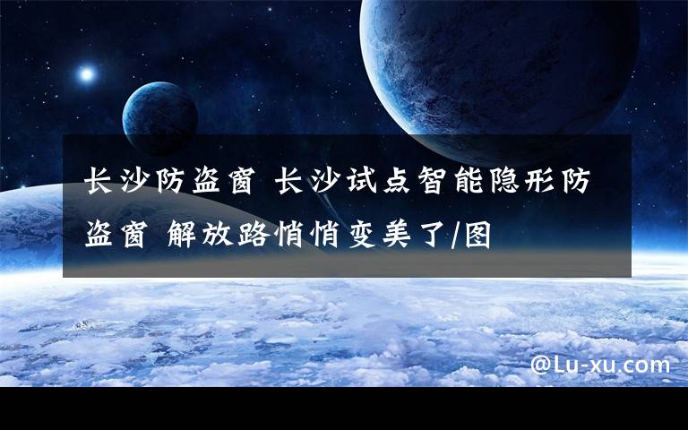 长沙防盗窗 长沙试点智能隐形防盗窗 解放路悄悄变美了/图