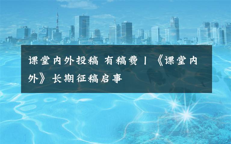 课堂内外投稿 有稿费丨《课堂内外》长期征稿启事