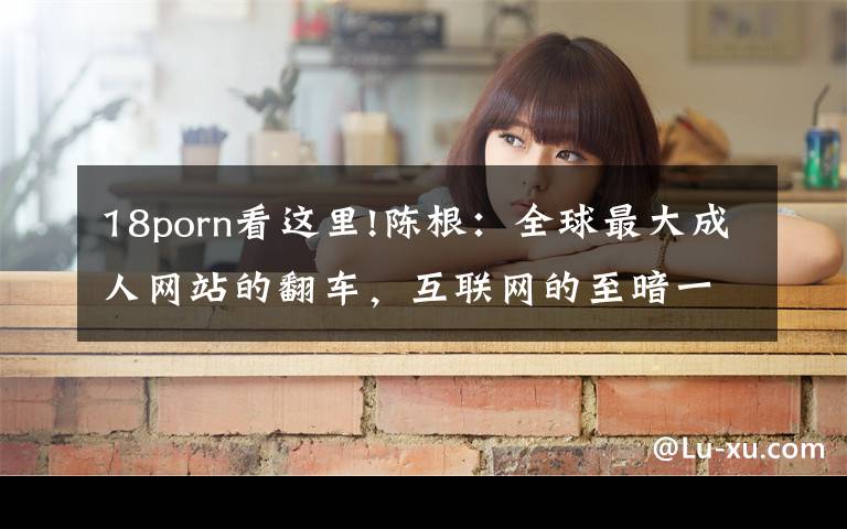 18porn看这里!陈根:全球最大成人网站的翻车,互联网的至暗一角