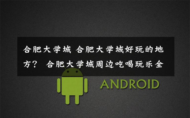 合肥大学城 合肥大学城好玩的地方? 合肥大学城周边吃喝玩乐全攻略