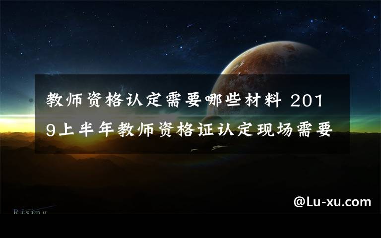 教师资格认定需要哪些材料 2019上半年教师资格证认定现场需要带什么材料 怎么认定教师资格证
