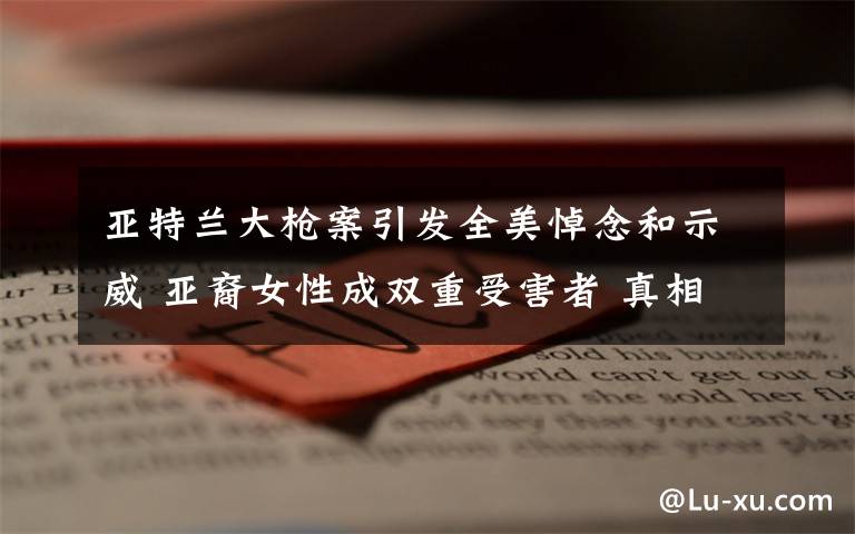 亚特兰大枪案引发全美悼念和示威 亚裔女性成双重受害者 真相原来是这样!