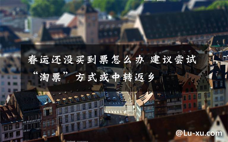 春运还没买到票怎么办 建议尝试“淘票”方式或中转返乡