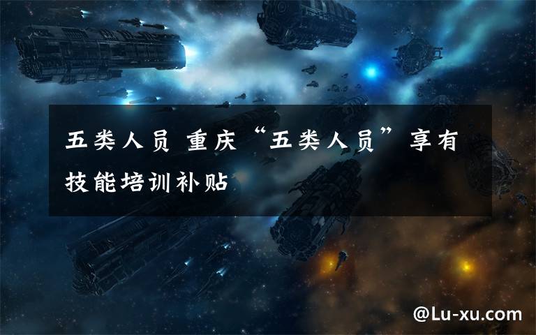 五类人员 重庆“五类人员”享有技能培训补贴