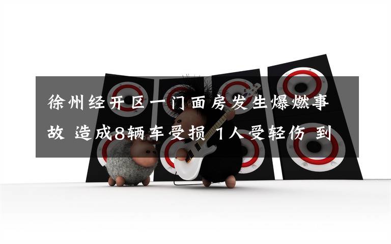 徐州经开区一门面房发生爆燃事故 造成8辆车受损 1人受轻伤 到底是什么状况?