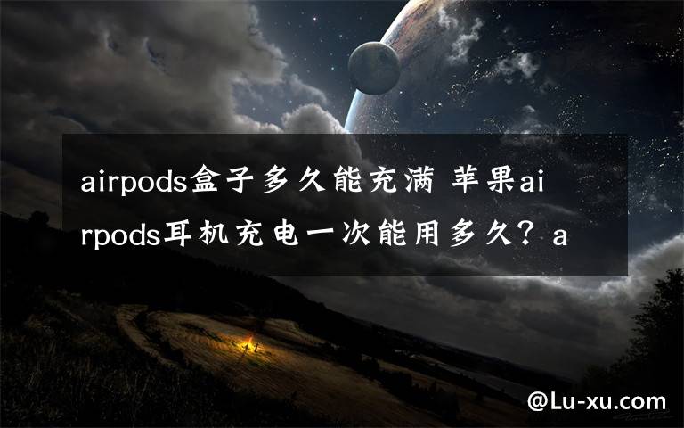 airpods盒子多久能充满 苹果airpods耳机充电一次能用多久？airpods续航时间怎么样？