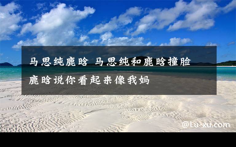 马思纯鹿晗 马思纯和鹿晗撞脸 鹿晗说你看起来像我妈