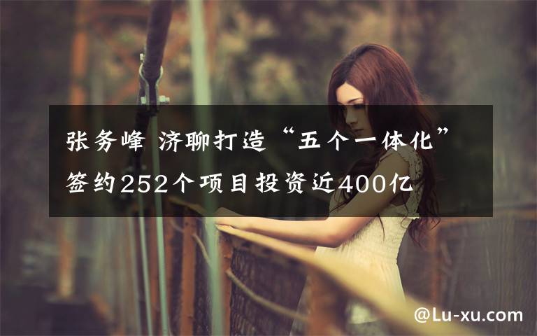 张务峰 济聊打造“五个一体化”签约252个项目投资近400亿