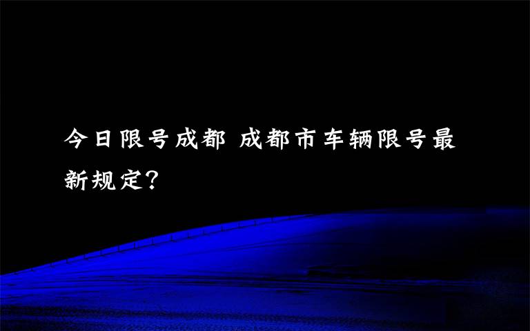 今日限号成都 成都市车辆限号最新规定?