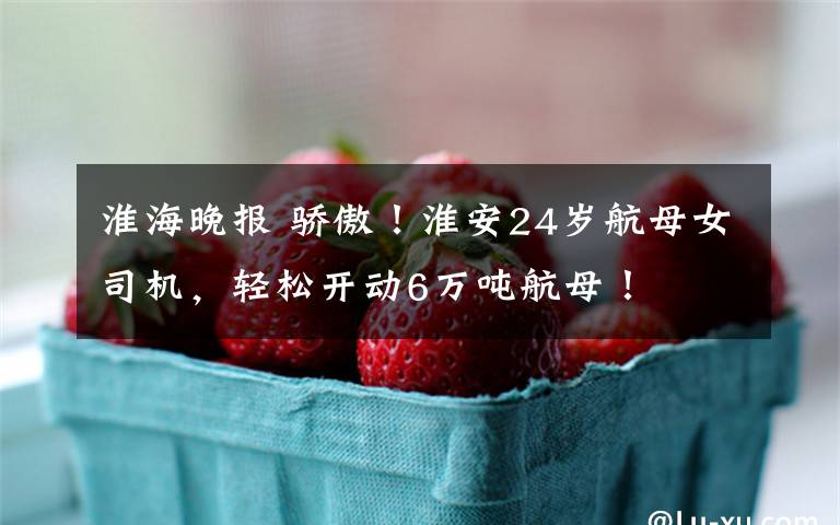 淮海晚报 骄傲！淮安24岁航母女司机，轻松开动6万吨航母！