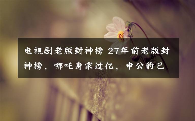 电视剧老版封神榜 27年前老版封神榜,哪吒身家过亿,申公豹已过世,她最可惜