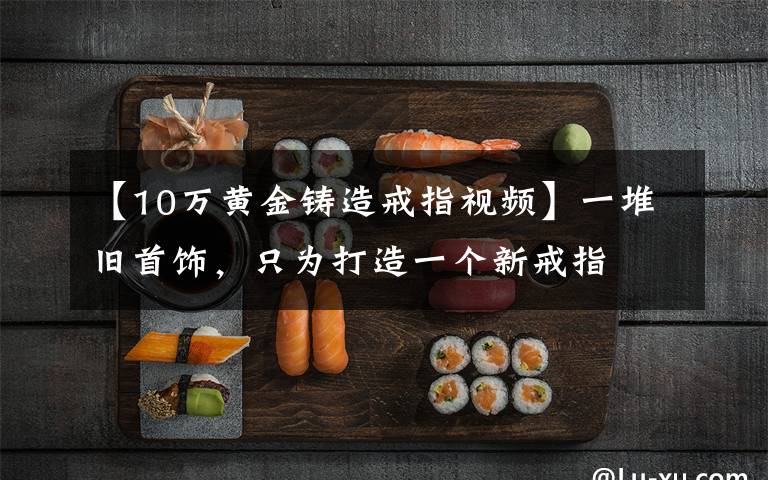 【10万黄金铸造戒指视频】一堆旧首饰，只为打造一个新戒指
