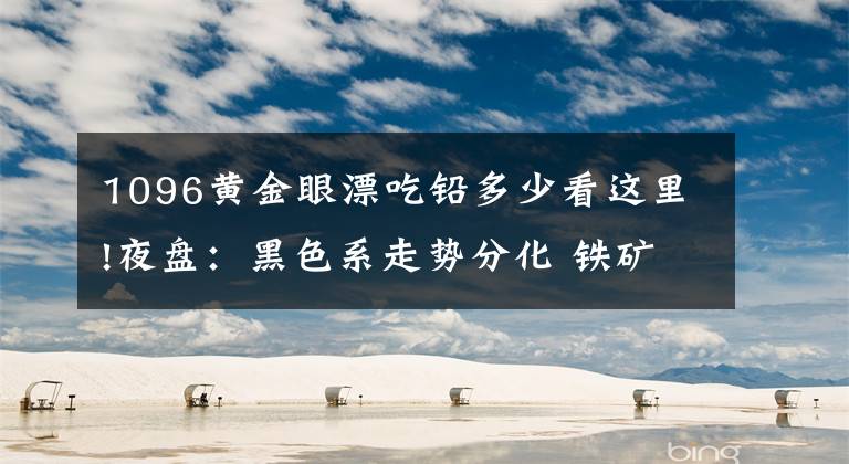 1096黄金眼漂吃铅多少看这里!夜盘:黑色系走势分化 铁矿石领跌近2%