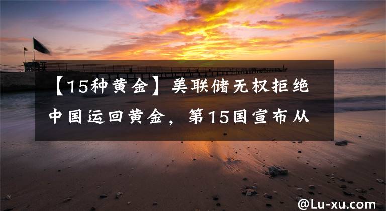 【15种黄金】美联储无权拒绝中国运回黄金,第15国宣布从美国运黄金,有新进展