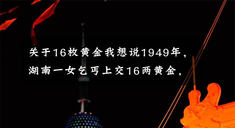关于16枚黄金我想说1949年,湖南一女乞丐上交16两黄金,县委书记揭开其惊人身份