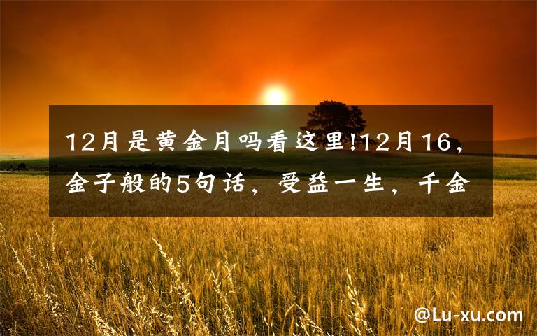 12月是黄金月吗看这里!12月16，金子般的5句话，受益一生，千金难买！（值得收藏）