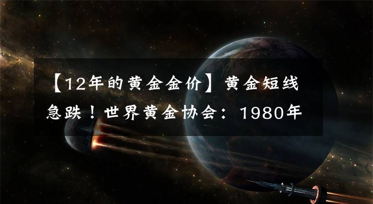 【12年的黄金金价】黄金短线急跌!世界黄金协会:1980年1月的金价水平都比现在高,相当于现在的约2800美元/盎司