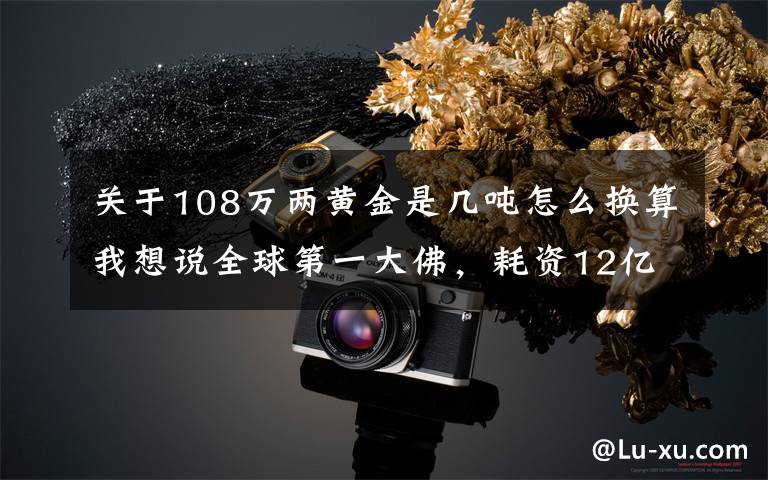 关于108万两黄金是几吨怎么换算我想说全球第一大佛，耗资12亿，用掉3.3千吨铜和108公斤黄金