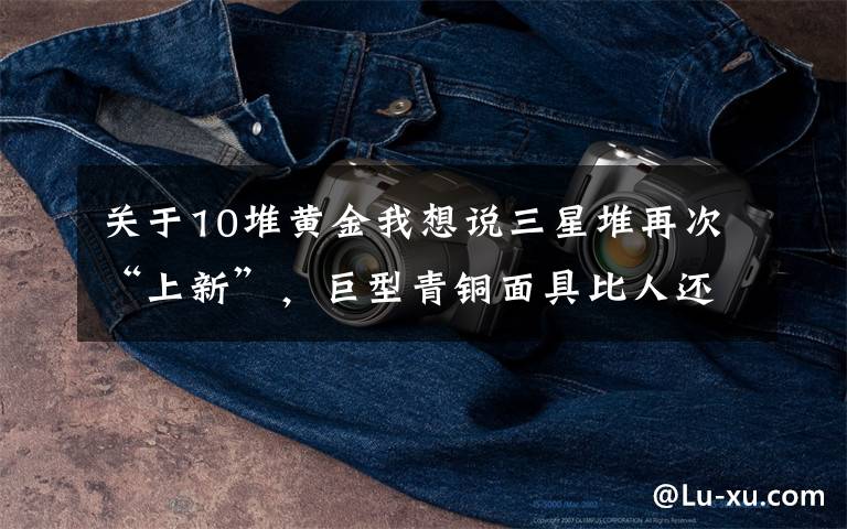 关于10堆黄金我想说三星堆再次“上新”,巨型青铜面具比人还大