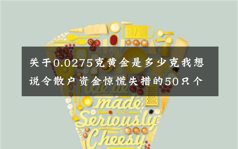 关于0.0275克黄金是多少克我想说令散户资金惊慌失措的50只个股