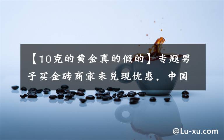 【10克的黄金真的假的】专题男子买金砖商家未兑现优惠,中国黄金:展示有误