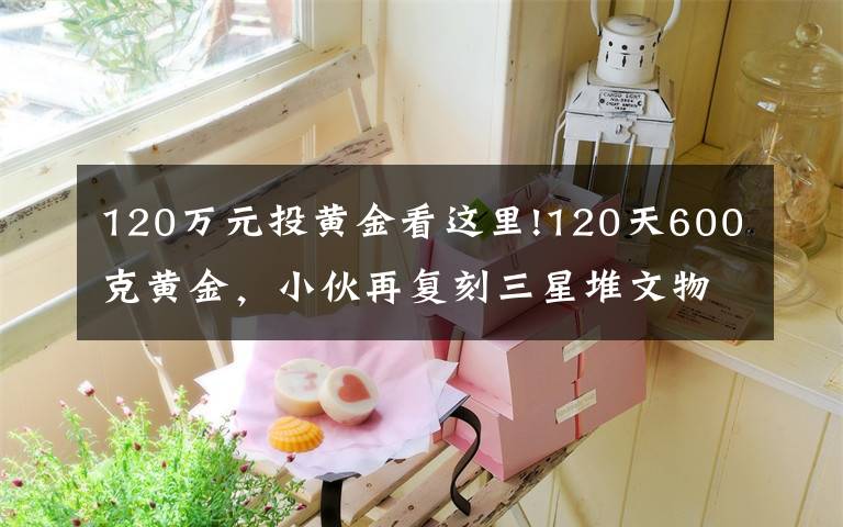 120万元投黄金看这里!120天600克黄金，小伙再复刻三星堆文物，网友：怀疑三星堆是你埋的