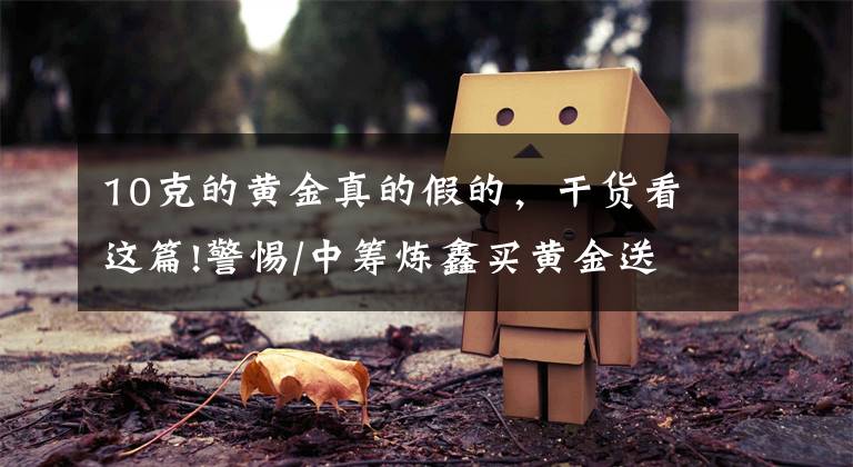 10克的黄金真的假的，干货看这篇!警惕/中筹炼鑫买黄金送元宝，涉嫌非法集资