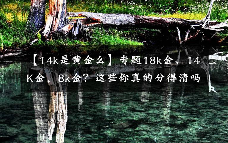 【14k是黄金么】专题18k金、14K金，8k金？这些你真的分得清吗？