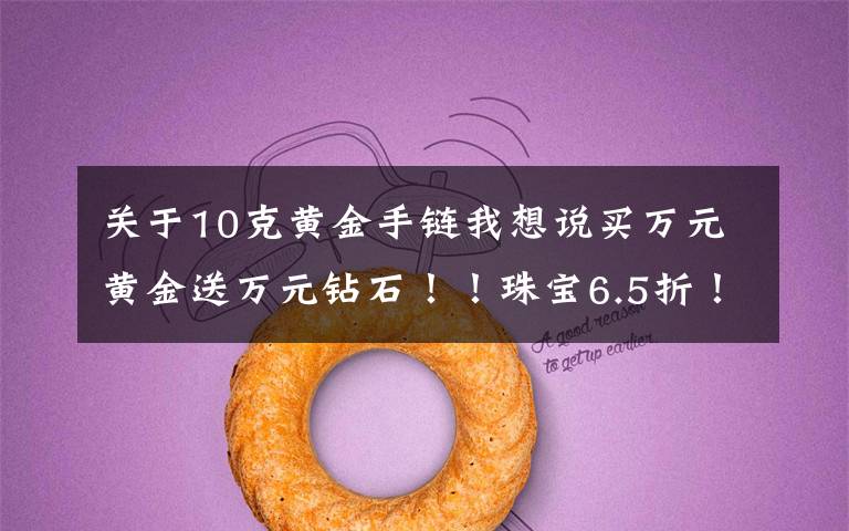 关于10克黄金手链我想说买万元黄金送万元钻石!!珠宝6.5折!玉器5折!超值好礼送不停