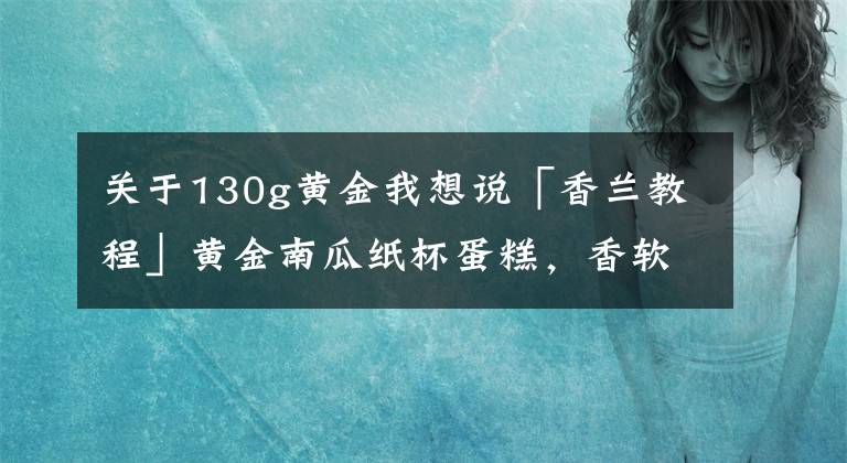 关于130g黄金我想说「香兰教程」黄金南瓜纸杯蛋糕,香软清甜南瓜味,低糖又健康
